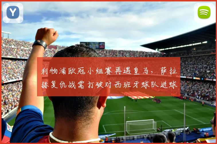 利物浦欧冠小组赛再遇皇马，萨拉赫复仇战需打破对西班牙球队进球荒