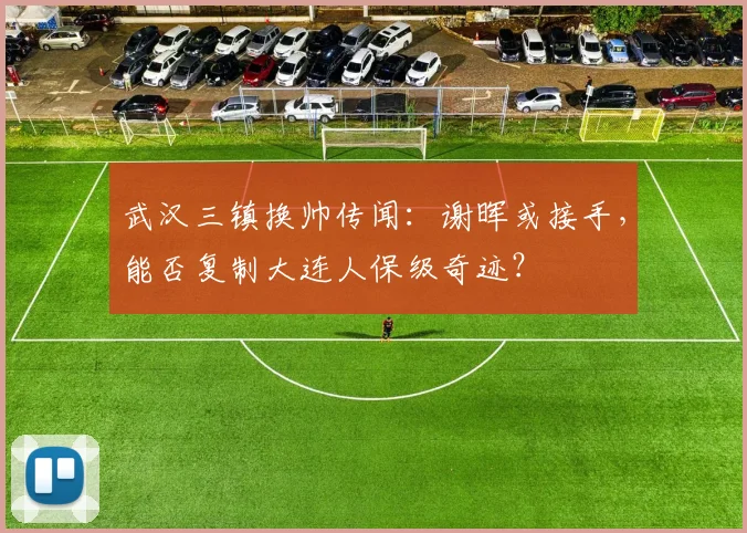 武汉三镇换帅传闻：谢晖或接手，能否复制大连人保级奇迹？