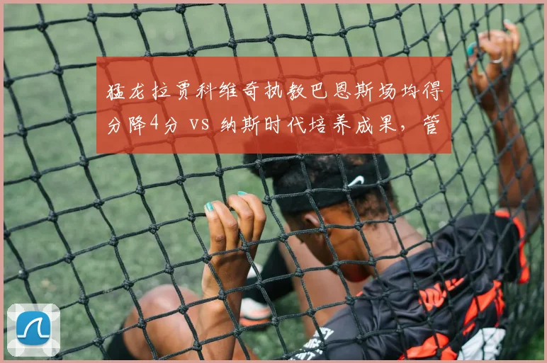 猛龙拉贾科维奇执教巴恩斯场均得分降4分 vs 纳斯时代培养成果，管理层换帅失策