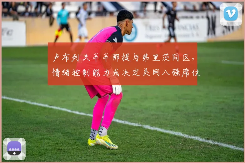 卢布列夫辛辛那提与弗里茨同区，情绪控制能力或决定美网八强席位