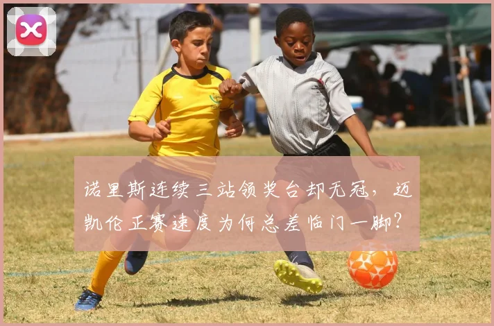 诺里斯连续三站领奖台却无冠，迈凯伦正赛速度为何总差临门一脚？