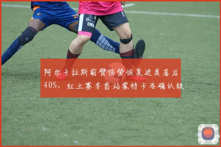 阿尔卡拉斯前臂伤势恢复进度落后40%，红土赛季首站蒙特卡洛确认缺席